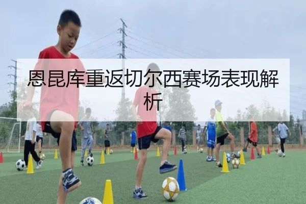 恩昆库重返切尔西赛场表现解析